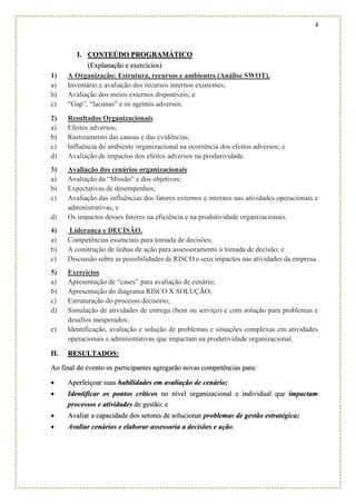 3
I. CONTEÚDO PROGRAMÁTICO
(Explanação e exercícios)
1) A Organização: Estrutura, recursos e ambientes (Análise SWOT).
a) Inventário e avaliação dos recursos internos existentes;
b) Avaliação dos meios externos disponíveis; e
c) “Gap”, “lacunas” e os agentes adversos.
2) Resultados Organizacionais
a) Efeitos adversos;
b) Rastreamento das causas e das evidências;
c) Influência do ambiente organizacional na ocorrência dos efeitos adversos; e
d) Avaliação de impactos dos efeitos adversos na produtividade.
3) Avaliação dos cenários organizacionais
a) Avaliação da “Missão” e dos objetivos;
b) Expectativas de desempenhos;
c) Avaliação das influências dos fatores externos e internos nas atividades operacionais e
administrativas; e
d) Os impactos desses fatores na eficiência e na produtividade organizacionais.
4) Liderança e DECISÃO.
a) Competências essenciais para tomada de decisões;
b) A construção de linhas de ação para assessoramento à tomada de decisão; e
c) Discussão sobre as possibilidades de RISCO e seus impactos nas atividades da empresa.
5) Exercícios
a) Apresentação de “cases” para avaliação de cenário;
b) Apresentação do diagrama RISCO X SOLUÇÃO;
c) Estruturação do processo decisório;
d) Simulação de atividades de entrega (bem ou serviço) e com solução para problemas e
desafios inesperados;
e) Identificação, avaliação e solução de problemas e situações complexas em atividades
operacionais e administrativas que impactam na produtividade organizacional.
II. RESULTADOS:
Ao final do evento os participantes agregarão novas competências para:
• Aperfeiçoar suas habilidades em avaliação de cenário;
• Identificar os pontos críticos no nível organizacional e individual que impactam
processos e atividades de gestão; e
• Avaliar a capacidade dos setores de solucionar problemas de gestão estratégica;
• Avaliar cenários e elaborar assessoria a decisões e ação.
 