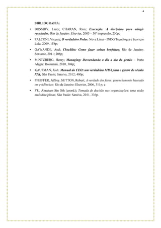 4
BIBLIOGRAFIA:
• BOSSIDY, Larry; CHARAN, Ram; Execução: A disciplina para atingir
resultados; Rio de Janeiro: Elsevier, 2005 – 30ª impressão, 250p;
• FALCONI, Vicente; O verdadeiro Poder; Nova Lima – INDG Tecnologia e Serviços
Ltda, 2009, 158p;
• GAWANDE, Atul; Checklist: Como fazer coisas benfeitas; Rio de Janeiro:
Sextante, 2011; 208p;
• MINTZBERG, Henry; Managing: Desvendando o dia a dia da gestão – Porto
Alegre: Bookman, 2010, 304p;
• KAUFMAN, Josh: Manual do CEO: um verdadeiro MBA para o gestor do século
XXI; São Paulo; Saraiva, 2012; 400p;
• PFEIFFER, Jeffrey, SUTTON, Robert; A verdade dos fatos: gerenciamento baseado
em evidências; Rio de Janeiro: Elsevier, 2006, 311p; e
• YU, Abraham Sin Oih (coord.); Tomada de decisão nas organizações: uma visão
multidisciplinar, São Paulo: Saraiva, 2011, 336p.
 
