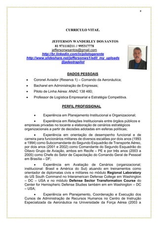 9
CURRICULO VITAE.
JEFFERSON WANDERLEY DOS SANTOS
81 971110211 // 995317778
jeffersonwsantos@gmail.com
http://br.linkedin.com/in/pilotogerente
http://www.slideshare.net/jeffersonws1/edit_my_uploads
@adastrapilot
DADOS PESSOAIS
• Coronel Aviador (Reserva 1) – Comando da Aeronáutica;
• Bacharel em Administração de Empresas;
• Piloto de Linha Aérea: ANAC 138 480;
• Professor de Logística Empresarial e Estratégia Competitiva.
PERFIL PROFISSIONAL
• Experiência em Planejamento Institucional e Organizacional;
• Experiência em Relações Institucionais entre órgãos públicos e
empresas privadas no tocante a elaboração de cenários estratégicos
organizacionais a partir de decisões adotadas em esferas políticas;
• Experiência em orientação de desempenho funcional e de
carreira para funcionários militares de diversos escalões por dois anos (1993
e 1994) como Subcomandante do Segundo Esquadrão de Transporte Aéreo,
por dois anos (2001 e 2002) como Comandante do Segundo Esquadrão do
Oitavo Grupo de Aviação, ambos em Recife – PE e por três anos (2003 a
2005) como Chefe do Setor de Capacitação do Comando Geral de Pessoal
em Brasília – DF;
• Experiência em Avaliação de Cenários (organizacional;
institucional: Brasil e América do Sul) atuando em treinamentos como
orientador de diplomatas civis e militares no módulo Regional Laboratory
do US South Command no Interamerican Defense College em Washington
– DC – USA e no módulo Defense Sector Transformation Course do
Center for Hemispheric Defense Studies também em em Washington – DC
– USA;
• Experiência em Planejamento, Coordenação e Execução dos
Cursos de Administração de Recursos Humanos no Centro de Instrução
Especializada da Aeronáutica na Universidade da Força Aérea (2003 a
 