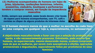 13) Mulheres acompanhadas de homens em lojas de
joias, bijuterias, confecções femininas, infantis,
acessórios, vestuário, boutiques e perfumarias
tendem a comprar menos, em função da impaciência
masculina
Então, sempre que possível, esses locais devem criar locais
de espera para homens acompanhantes, com TV, café e
revistas ou dispor de alguns produtos de interesse deles
14) O homem demora menos do que a mulher na escolha de cada item
de uma compra, em qualquer loja e, especialmente, no autosserviço
A objetividade masculina tende a fazer com que a seleção de produtos seja
rápida, e não necessariamente prazerosa. Entretanto, pode ocorrer que
homens, no supermercado, mesmo demorando menos, acabem comprando
mais do que as mulheres, por serem mais susceptíveis a ofertas, operações
promocionais e degustações, especialmente feitas por promotoras do sexo
feminino
 