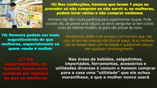 15) Nas confecções, homens que levam 1 peça ao
provador só não compram se não servir e, as mulheres,
podem levar várias e não comprar nenhuma
Homens não têm muita paciência para experimentar roupas. Pode
ocorrer, até, de provar uma calça e, se servir, perguntar se tem outras
cores do mesmo modelo, só para não provar de novo
16) Homens podem ser mais
sugestionáveis do que
mulheres, especialmente se
quem vende é mulher
Vendedoras obtêm mais sucesso com homens que, não
raro, acham até másculo não discutir preço. Já as mulheres
não se deixam levar com facilidade e questionam preços
sem qualquer constrangimento
17) Em
supermercados, os
homens fazem mais
compras por impulso
do que as mulheres
Nas áreas de bebidas, salgadinhos,
importados, ferramentas, acessórios e
utilidades diversas é comum o homem comprar
para a casa uma “utilidade” que ele achou
maravilhosa, e que a mulher nunca usará
 