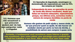 22) Homens que
não encontram o
que procuram
podem sair da loja
sem perguntar nada
a ninguém
Homens não gostam de pedir ajuda e, menos ainda, de
ter que procurar quem os ajude. Se não houver um
vendedor atento por perto na hora da dúvida, a
possibilidade de saírem sem comprar é quase certa
Portanto, é fundamental você reconhecer esses fatores e quando
eles acontecem, bem como adotar uma estratégia para combatê-los
e fazê-los trabalhar a seu favor. Não adianta ficar sem fazer nada
21) Operações de degustação, amostragem ou
demonstração são responsáveis por mais de 70%
das compras por impulso
Independente de sexo, as operações de ponto
de venda dão ótimos resultados, desde que
feitas em horários adequados, especialmente
porque, nos últimos anos, aumentou muito o
número de compras decididas no ponto de
venda
 