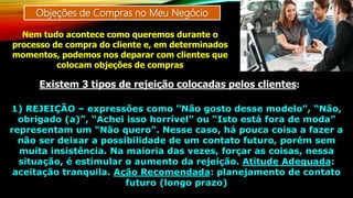 Objeções de Compras no Meu Negócio
Nem tudo acontece como queremos durante o
processo de compra do cliente e, em determinados
momentos, podemos nos deparar com clientes que
colocam objeções de compras
Existem 3 tipos de rejeição colocadas pelos clientes:
1) REJEIÇÃO – expressões como “Não gosto desse modelo”, “Não,
obrigado (a)”, “Achei isso horrível” ou “Isto está fora de moda”
representam um “Não quero”. Nesse caso, há pouca coisa a fazer a
não ser deixar a possibilidade de um contato futuro, porém sem
muita insistência. Na maioria das vezes, forçar as coisas, nessa
situação, é estimular o aumento da rejeição. Atitude Adequada:
aceitação tranquila. Ação Recomendada: planejamento de contato
futuro (longo prazo)
 
