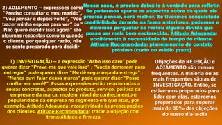 2) ADIAMENTO – expressões como
“Preciso consultar o meu marido”,
“Vou pensar e depois volto”, “Vou
trazer minha esposa para ver” ou “
Não quero decidir isso agora” são
algumas respostas comuns quando
o cliente, por qualquer razão, não
se sente preparado para decidir
Nesse caso, é preciso deixá-lo à vontade para refletir.
Se pudermos apurar os aspectos sobre os quais ele
precisa pensar, será melhor. Se tivermos conquistado
credibilidade durante as fases anteriores, podemos e
devemos perguntar se restou alguma dúvida que
possa ser mais bem esclarecida. Atitude Adequada:
acolhimento à necessidade de tempo do cliente.
Atitude Recomendada: planejamento de contato
próximo (curto ou médio prazo)
3) INVESTIGAÇÃO – a expressão “Acho isso caro” pode
querer dizer “Prove-me que vale isso” ; “Vocês demoram para
entregar” pode querer dizer “Me dê segurança da entrega” ;
“Nunca ouvi falar dessa marca” pode querer dizer “Posso
confiar em você?”. Essas expressões estão relacionadas a
coisas concretas, aspectos do produto, serviço, política da
empresa e da marca, modelo, nível de conhecimento e
popularidade da empresa no segmento em que atua, por
exemplo. Atitude Adequada: receptividade às preocupações
dos clientes. Atitude Recomendada: tratar a objeção com
tranquilidade e firmeza
Objeções de REJEIÇÃO e
ADIAMENTO são menos
frequentes. A maioria ou as
mais frequentes são as de
INVESTIGAÇÃO. Então, se
estivermos preparados para
lidar com elas, estaremos
preparados para superar
mais de 80% das objeções
do nosso dia-a-dia
 