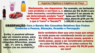 Aspectos Objetivos e Subjetivos do Preço
Diariamente, nos deparamos
com produtos e serviços e, a
todo momento, consideramos
um determinado produto “caro”
ou “barato”. Mas, efetivamente,
o que é “caro” e “barato”?
Por exemplo, um barbeador
elétrico por R$ 25,00 é caro
ou barato? E um pacote de
balas por R$ 0,99? Uma
calça jeans de grife por R$
1.500,00 é caro ou barato?
OBSERVAÇÃO: Caro e Barato São Conceitos Relativos Que Podem
Conforme a Pessoa, Situação, Ocasião e Percepção
Então, é possível afirmar
que um mesmo preço, para
uma mesma pessoa, em 2
situações diferentes, possa
ser, 1º, caro e, depois,
barato (ou ao contrário)?
Seria verdadeiro dizer que uma roupa que esteja
na moda possa ser considerada barata ao custar
R$ 150,00 e, dentro de alguns meses, quando a
moda passar, possa a ser considerada caríssima
ao custar R$ 90,00? Mas, se antes custava R$
150 e era barata, como, ao custar R$ 90,00 pode
ser cara?
 