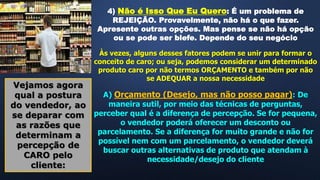 4) Não é Isso Que Eu Quero: É um problema de
REJEIÇÃO. Provavelmente, não há o que fazer.
Apresente outras opções. Mas pense se não há opção
ou se pode ser blefe. Depende do seu negócio
Às vezes, alguns desses fatores podem se unir para formar o
conceito de caro; ou seja, podemos considerar um determinado
produto caro por não termos ORÇAMENTO e também por não
se ADEQUAR a nossa necessidade
Vejamos agora
qual a postura
do vendedor, ao
se deparar com
as razões que
determinam a
percepção de
CARO pelo
cliente:
A) Orçamento (Desejo, mas não posso pagar): De
maneira sutil, por meio das técnicas de perguntas,
perceber qual é a diferença de percepção. Se for pequena,
o vendedor poderá oferecer um desconto ou
parcelamento. Se a diferença for muito grande e não for
possível nem com um parcelamento, o vendedor deverá
buscar outras alternativas de produto que atendam à
necessidade/desejo do cliente
 