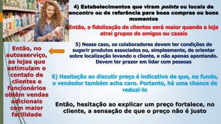 4) Estabelecimentos que viram points ou locais de
encontro ou de referência para boas compras ou bons
momentos
Então, a fidelização de clientes será maior quando a loja
atrai grupos de amigos ou casais
5) Nesse caso, os colaboradores devem ter condições de
sugerir produtos associados ou, simplesmente, de orientar
sobre localização levando o cliente, e não apenas apontando.
Devem ter prazer em lidar com pessoas
Então, no
autosserviço,
as lojas que
estimulam o
contato de
clientes e
funcionários
obtêm vendas
adicionais
com maior
facilidade
6) Hesitação ao discutir preço é indicativo de que, no fundo,
o vendedor também acha caro. Portanto, há uma chance de
reduzi-lo
Então, hesitação ao explicar um preço fortalece, no
cliente, a sensação de que o preço não é justo
 