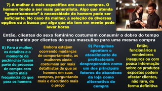 7) A mulher é mais específica em suas compras. O
homem tende a ser mais generalista. Algo que atenda
“genericamente” à necessidade do homem pode ser
suficiente. No caso da mulher, a seleção de diversas
opções ou a busca por algo que ela tem em mente pode
levar horas
Então, clientes do sexo feminino costumam consumir o dobro do tempo
consumido por clientes do sexo masculino para uma mesma compra
8) Para a mulher,
os detalhes e o
momento de
pechinchar fazem
parte do processo
de compra com
muito mais
frequência do que
para os homens
Embora estejam
ocorrendo mudanças
de comportamento, as
mulheres ainda
costumam ser mais
detalhistas do que os
homens em suas
compras, perguntando
mais e discutindo mais
o preço
9) Pesquisas
apontam o
atendimento de
profissionais
despreparados como
um dos principais
fatores de abandono
da loja como
alternativa de
compra
Então,
funcionários e
vendedores
inseguros ou com
pouca informação
sobre os produtos
expostos podem
afastar clientes,
não raro, de
forma definitiva
 
