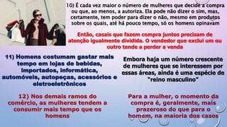 10) É cada vez maior o número de mulheres que decide a compra
ou que, ao menos, a autoriza. Ela pode não dizer o sim, mas,
certamente, tem poder para dizer o não, mesmo em produtos
sobre os quais, até há pouco tempo, só os homens opinavam
Então, casais que fazem compra juntos precisam de
atenção igualmente dividida. O vendedor que exclui um ou
outro tende a perder a venda
11) Homens costumam gastar mais
tempo em lojas de bebidas,
importados, informática,
automóveis, autopeças, acessórios e
eletroeletrônicos
Embora haja um número crescente
de mulheres que se interessem por
essas áreas, ainda é uma espécie de
“reino masculino”
12) Nos demais ramos do
comércio, as mulheres tendem a
consumir mais tempo que os
homens
Para a mulher, o momento da
compra é, geralmente, mais
prazeroso do que para o
homem, na maioria dos casos
 