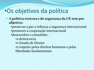 •Os objetivos da política
 A política externa e de segurança da UE tem por
objetivo:
•preservar a paz e reforçar a segurança internacional
•promover a cooperação internacional
•desenvolver e consolidar:
•a democracia
•o Estado de Direito
•o respeito pelos direitos humanos e pelas
liberdades fundamentais
 