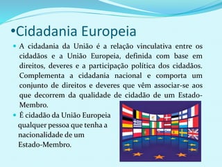 •Cidadania Europeia
 A cidadania da União é a relação vinculativa entre os
cidadãos e a União Europeia, definida com base em
direitos, deveres e a participação política dos cidadãos.
Complementa a cidadania nacional e comporta um
conjunto de direitos e deveres que vêm associar-se aos
que decorrem da qualidade de cidadão de um Estado-
Membro.
 É cidadão da União Europeia
qualquer pessoa que tenha a
nacionalidade de um
Estado-Membro.
 