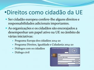 •Direitos como cidadão da UE
 Ser cidadão europeu confere-lhe alguns direitos e
responsabilidades adicionais importantes.
 As organizações e os cidadãos são encorajados a
desempenhar um papel ativo na UE no âmbito de
várias iniciativas:
 Programa Europa dos cidadãos 2014-20
 Programa Direitos, Igualdade e Cidadania 2014-20
 Diálogos com os cidadãos
 Diálogo civil
 
