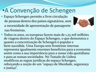 •A Convenção de Schengen
 Espaço Schengen permite a livre circulação
de pessoas dentro dos países signatários, sem
a necessidade de apresentação de passaporte
nas fronteiras.
 Todos os anos, os europeus fazem mais de 1,25 mil milhões
de viagens dentro do Espaço Schengen, o que demonstra o
quanto a concretização de Schengen é popular e
bem-sucedida. Uma Europa sem fronteiras internas
representa igualmente enormes benefícios para a economia
assim como a sua importância para a nossa vida quotidiana
e para as nossas sociedades. No Tratado de Lisboa
modificou as regras jurídicas do espaço Schengen,
reforçando a noção de um "espaço de liberdade, segurança
e justiça”.
 