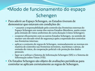 •Modo de funcionamento do espaço
Schengen
 Para aderir ao Espaço Schengen, os Estados tiveram de
demonstrar que estavam em condições de:
 • assumir a responsabilidade pelo controlo das fronteiras externas do
Espaço Schengen em nome dos outros Estados-Membros, assim como
pela emissão de vistos uniformes de curta duração (vistos Schengen);
 cooperar eficazmente com os outros Estados Schengen, no sentido de
manter um elevado nível de segurança após a supressão dos controlos
nas fronteiras internas;
 aplicar o conjunto de regras de Schengen, nomeadamente as normas em
matéria de controlos nas fronteiras terrestres, marítimas e aéreas, de
emissão de vistos, de cooperação policial e de proteção dos dados
pessoais;
 ligar-se e utilizar o Sistema de Informação Schengen (SIS) e o Sistema de
Informação sobre Vistos (VIS).
 Os Estados Schengen são objeto de avaliações periódicas para
controlar se aplicam corretamente as regras de Schengen.
 