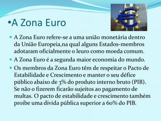 •A Zona Euro
 A Zona Euro refere-se a uma união monetária dentro
da União Europeia,na qual alguns Estados-membros
adotaram oficialmente o leuro como moeda comum.
 A Zona Euro é a segunda maior economia do mundo.
 Os membros da Zona Euro têm de respeitar o Pacto de
Estabilidade e Crescimento e manter o seu défice
público abaixo de 3% do produto interno bruto (PIB).
Se não o fizerem ficarão sujeitos ao pagamento de
multas. O pacto de estabilidade e crescimento também
proíbe uma dívida pública superior a 60% do PIB.
 