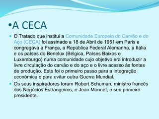 •A CECA
 O Tratado que institui a Comunidade Europeia do Carvão e do
Aço (CECA) foi assinado a 18 de Abril de 1951 em Paris e
congregava a França, a República Federal Alemanha, a Itália
e os países do Benelux (Bélgica, Países Baixos e
Luxemburgo) numa comunidade cujo objetivo era introduzir a
livre circulação do carvão e do aço e o livre acesso às fontes
de produção. Este foi o primeiro passo para a integração
económica e para evitar outra Guerra Mundial.
 Os seus inspiradores foram Robert Schuman, ministro francês
dos Negócios Estrangeiros, e Jean Monnet, o seu primeiro
presidente.
 
