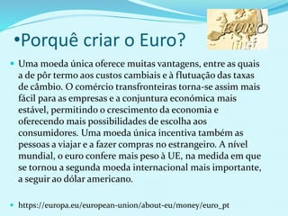 •Porquê criar o Euro?
 Uma moeda única oferece muitas vantagens, entre as quais
a de pôr termo aos custos cambiais e à flutuação das taxas
de câmbio. O comércio transfronteiras torna-se assim mais
fácil para as empresas e a conjuntura económica mais
estável, permitindo o crescimento da economia e
oferecendo mais possibilidades de escolha aos
consumidores. Uma moeda única incentiva também as
pessoas a viajar e a fazer compras no estrangeiro. A nível
mundial, o euro confere mais peso à UE, na medida em que
se tornou a segunda moeda internacional mais importante,
a seguir ao dólar americano.
 https://europa.eu/european-union/about-eu/money/euro_pt
 