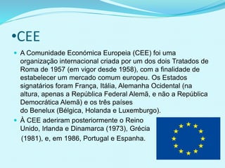 •CEE
 A Comunidade Económica Europeia (CEE) foi uma
organização internacional criada por um dos dois Tratados de
Roma de 1957 (em vigor desde 1958), com a finalidade de
estabelecer um mercado comum europeu. Os Estados
signatários foram França, Itália, Alemanha Ocidental (na
altura, apenas a República Federal Alemã, e não a República
Democrática Alemã) e os três países
do Benelux (Bélgica, Holanda e Luxemburgo).
 À CEE aderiram posteriormente o Reino
Unido, Irlanda e Dinamarca (1973), Grécia
(1981), e, em 1986, Portugal e Espanha.
 
