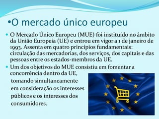 •O mercado único europeu
 O Mercado Único Europeu (MUE) foi instituído no âmbito
da União Europeia (UE) e entrou em vigor a 1 de janeiro de
1993. Assenta em quatro princípios fundamentais:
circulação das mercadorias, dos serviços, dos capitais e das
pessoas entre os estados-membros da UE.
 Um dos objetivos do MUE consistiu em fomentar a
concorrência dentro da UE,
tomando simultaneamente
em consideração os interesses
públicos e os interesses dos
consumidores.
 