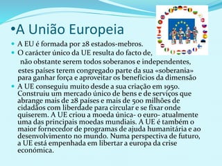 •A União Europeia
 A EU é formada por 28 estados-mebros.
 O carácter único da UE resulta do facto de,
não obstante serem todos soberanos e independentes,
estes países terem congregado parte da sua «soberania»
para ganhar força e aproveitar os benefícios da dimensão
 A UE conseguiu muito desde a sua criação em 1950.
Construiu um mercado único de bens e de serviços que
abrange mais de 28 países e mais de 500 milhões de
cidadãos com liberdade para circular e se fixar onde
quiserem. A UE criou a moeda única- o euro- atualmente
uma das principais moedas mundiais. A UE é também o
maior fornecedor de programas de ajuda humanitária e ao
desenvolvimento no mundo. Numa perspectiva de futuro,
a UE está empenhada em libertar a europa da crise
económica.
 