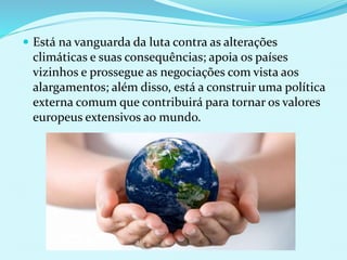  Está na vanguarda da luta contra as alterações
climáticas e suas consequências; apoia os países
vizinhos e prossegue as negociações com vista aos
alargamentos; além disso, está a construir uma política
externa comum que contribuirá para tornar os valores
europeus extensivos ao mundo.
 
