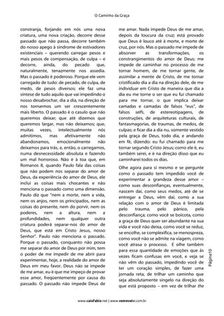 O Caminho da Graça


constranja, forjando em nós uma nova                me amar. Nada impede Deus de me amar,
criatura, uma nova criação, decorre desse           depois da loucura da cruz; está provado
passado que não passa, decorre também               que Deus é louco até à morte, e morte de
do nosso apego à síndrome de estivadores            cruz, por nós. Mas o passado me impede de
existenciais – querendo carregar pesos e            absorver       as      transformações,      os
mais pesos de compensação, de culpa – e             constrangimentos do amor de Deus; me
decorre,    ainda,    do     pecado    que,         impede de caminhar no processo de me
naturalmente, tenazmente nos assedia.               tornar homem, de me tornar gente, de
Mas o passado é poderoso. Porque ele vem            assimilar a mente de Cristo, de me tornar
carregado de tudo: de pecado, de culpa, de          cristificado dia a dia na direção dele, de me
medo, de pesos diversos; ele faz uma                individuar em Cristo de maneira que dia a
síntese de tudo aquilo que vai impedindo o          dia eu me torne o ser que eu fui chamado
nosso desabrochar, dia a dia, na direção de         para me tornar, o que implica deixar
nos tornarmos um ser crescentemente                 camadas e camadas de falsos “eus”, de
mais liberto. O passado é o casulo que não          falsos selfs, de estereotipagens, de
queremos deixar; que até dizemos que                construções, de arquiteturas culturais, de
queremos largar, mas não deixamos; que,             fantasmagorias, de traumas, de medos, de
muitas vezes, intelectualmente nós                  culpas; e ficar dia a dia nu, somente vestido
admitimos,     mas     afetivamente     não         pela graça de Deus, todo dia, e andando
abandonamos,       emocionalmente       não         em fé, dizendo: eu fui chamado para me
deixamos para trás, e, então, o carregamos,         tornar segundo Cristo Jesus; como ele é, eu
numa desnecessidade absoluta e fazendo              também serei, e é na direção disso que eu
um mal horroroso. Não é à toa que, em               caminharei todos os dias.
Romanos 8, quando Paulo fala das coisas             Olhe agora para si mesmo e se pergunte
que não podem nos separar do amor de                como o passado tem impedido você de
Deus, da experiência do amor de Deus, ele           experimentar a grandeza desse amor –
inclui as coisas mais chocantes e não               como suas desconfianças, eventualmente,
menciona o passado como uma dimensão.               nascem daí, como seus medos, até de se
Paulo diz que “nem a morte, nem a vida,             entregar a Deus, vêm daí, como a sua
nem os anjos, nem os principados, nem as            relação com o amor de Deus é limitada
coisas do presente, nem do porvir, nem os           pelo    trauma,    pelo      pânico,  pela
poderes, nem a altura, nem a
                                                    desconfiança; como você se boicota, como
profundidades, nem qualquer outra                   a graça de Deus quer ser abundante na sua
criatura poderá separar-nos do amor de              vida e você não deixa, como você se reduz,
Deus, que está em Cristo Jesus, nosso               se encolhe, se complexifica, se menospreza,
Senhor”. Paulo não menciona o passado.              como você não se admite na viagem, como
Porque o passado, conquanto não possa               você atrasa o processo. E olhe também
me separar do amor de Deus por mim, tem             para essa quantidade de emoções que às
                                                                                                     Página10




o poder de me impedir de me abrir para              vezes ficam confusas em você, e veja se
experimentar, hoje, a realidade do amor de          não vêm do passado, impedindo você de
Deus em meu favor. Deus não se impede               ter um coração simples, de fazer uma
de me amar, eu é que me impeço de provar            jornada reta, de trilhar um caminho que
esse amor, freqüentemente por causa do
                                                    seja absolutamente singelo na direção do
passado. O passado não impede Deus de               que está proposto – em vez de trilhar the


                             www.caiofabio.net | www.vemevetv.com.br
 