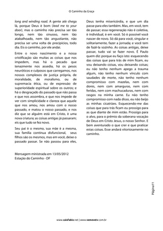 O Caminho da Graça


long and winding road. A gente até chega             Deus tenha misericórdia, e que um dia
lá, porque Deus é bom (lead me to your               passe para eles também. Mas, em você, tem
door), mas o caminho não precisa ser tão             de passar; essa regeneração não é coletiva,
longo, nem tão sinuoso, nem tão                      é individual, é em você. Só é possível você
atabalhoado, nem tão angustiante, não                nascer de novo. Só dá para você, singular e
precisa ser uma volta de precipícios, todo           solitariamente, fazer a jornada; e você tem
dia. Eis o caminho, por ele andai.                   de fazê-la sozinho. As coisas antigas, deixe
                                                     passar, tudo vai se fazer novo. É Paulo
Entre o novo nascimento e a nossa
                                                     quem diz: porque eu faço isto: esquecendo
cristificação são muitas as coisas que nos
                                                     das coisas que para trás de mim ficam, eu
impedem, mas há o pecado que
                                                     vou deixando coisas, vou deixando coisas;
tenazmente nos assedia, há os pesos
                                                     eu não tenho nenhum apego a trauma
neuróticos e culposos que carregamos, nos
                                                     algum, não tenho nenhum vínculo com
nossos complexos de justiça própria, de
                                                     saudades de morte, não tenho nenhum
moralidade, de moralismo, ou de
                                                     compromisso com mazelas, nem com
supremacia ética, ou de expressão de
                                                     dores, nem com amarguras, nem com
superioridade espiritual sobre os outros; e
                                                     feridas, nem com machucaduras, nem com
há o desgraçado do passado que não passa
                                                     rasgos na minha carne. Eu não tenho
e que nos assombra, e que nos impede de
                                                     compromisso com nada disso, eu não beijo
ver com simplicidade e clareza que aquele
                                                     as minhas cicatrizes. Esquecendo-me das
que nos amou, nos amou com o nosso
                                                     coisas que para trás ficam eu prossigo para
passado, e matou o nosso passado, e nos
                                                     as que diante de mim estão. Prossigo para
diz que se alguém está em Cristo, é uma
                                                     o alvo, para o prêmio da soberana vocação
nova criatura; as coisas antigas já passaram;
                                                     de Deus em Cristo Jesus, o nosso Senhor. E
eis que tudo se fez novo.
                                                     bem aventurado o que crer e que praticar
Seu pai é o mesmo, sua mãe é a mesma,                estas coisas. Esse andará vitoriosamente no
sua família continua disfuncional, seus              caminho.
filhos são os mesmos, mas em você, deixe o
passado passar. Se não passou para eles,


Mensagem ministrada em 13/05/2012
Estação do Caminho - DF
                                                                                                    Página11




                              www.caiofabio.net | www.vemevetv.com.br
 