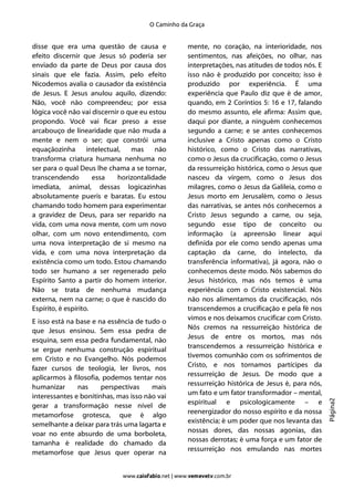 O Caminho da Graça


disse que era uma questão de causa e                 mente, no coração, na interioridade, nos
efeito discernir que Jesus só poderia ser            sentimentos, nas afeições, no olhar, nas
enviado da parte de Deus por causa dos               interpretações, nas atitudes de todos nós. E
sinais que ele fazia. Assim, pelo efeito             isso não é produzido por conceito; isso é
Nicodemos avalia o causador da existência            produzido por experiência. É uma
de Jesus. E Jesus anulou aquilo, dizendo:            experiência que Paulo diz que é de amor,
Não, você não compreendeu; por essa                  quando, em 2 Coríntios 5: 16 e 17, falando
lógica você não vai discernir o que eu estou         do mesmo assunto, ele afirma: Assim que,
propondo. Você vai ficar preso a esse                daqui por diante, a ninguém conhecemos
arcabouço de linearidade que não muda a              segundo a carne; e se antes conhecemos
mente e nem o ser; que constrói uma                  inclusive a Cristo apenas como o Cristo
equaçãozinha        intelectual,  mas     não        histórico, como o Cristo das narrativas,
transforma criatura humana nenhuma no                como o Jesus da crucificação, como o Jesus
ser para o qual Deus lhe chama a se tornar,          da ressurreição histórica, como o Jesus que
transcendendo         essa    horizontalidade        nasceu da virgem, como o Jesus dos
imediata, animal, dessas logicazinhas                milagres, como o Jesus da Galileia, como o
absolutamente pueris e baratas. Eu estou             Jesus morto em Jerusalém, como o Jesus
chamando todo homem para experimentar                das narrativas, se antes nós conhecemos a
a gravidez de Deus, para ser reparido na             Cristo Jesus segundo a carne, ou seja,
vida, com uma nova mente, com um novo                segundo esse tipo de conceito ou
olhar, com um novo entendimento, com                 informação (a apreensão linear aqui
uma nova interpretação de si mesmo na                definida por ele como sendo apenas uma
vida, e com uma nova interpretação da                captação da carne, do intelecto, da
existência como um todo. Estou chamando              transferência informativa), já agora, não o
todo ser humano a ser regenerado pelo                conhecemos deste modo. Nós sabemos do
Espírito Santo a partir do homem interior.           Jesus histórico, mas nós temos é uma
Não se trata de nenhuma mudança                      experiência com o Cristo existencial. Nós
externa, nem na carne; o que é nascido do            não nos alimentamos da crucificação, nós
Espírito, é espírito.                                transcendemos a crucificação e pela fé nos
                                                     vimos e nos deixamos crucificar com Cristo.
E isso está na base e na essência de tudo o
                                                     Nós cremos na ressurreição histórica de
que Jesus ensinou. Sem essa pedra de
                                                     Jesus de entre os mortos, mas nós
esquina, sem essa pedra fundamental, não
                                                     transcendemos a ressurreição histórica e
se ergue nenhuma construção espiritual
                                                     tivemos comunhão com os sofrimentos de
em Cristo e no Evangelho. Nós podemos
                                                     Cristo, e nos tornamos partícipes da
fazer cursos de teologia, ler livros, nos
                                                     ressurreição de Jesus. De modo que a
aplicarmos à filosofia, podemos tentar nos
                                                     ressurreição histórica de Jesus é, para nós,
humanizar      nas     perspectivas    mais
                                                     um fato e um fator transformador – mental,
interessantes e bonitinhas, mas isso não vai
                                                                                                    Página2




                                                     espiritual e psicologicamente – e
gerar a transformação nesse nível de
                                                     reenergizador do nosso espírito e da nossa
metamorfose grotesca, que é algo
                                                     existência; é um poder que nos levanta das
semelhante a deixar para trás uma lagarta e
                                                     nossas dores, das nossas agonias, das
voar no ente absurdo de uma borboleta,
                                                     nossas derrotas; é uma força e um fator de
tamanha é realidade do chamado da
                                                     ressurreição nos emulando nas mortes
metamorfose que Jesus quer operar na


                              www.caiofabio.net | www.vemevetv.com.br
 