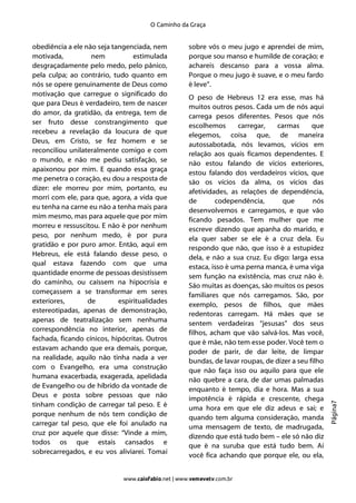 O Caminho da Graça


obediência a ele não seja tangenciada, nem          sobre vós o meu jugo e aprendei de mim,
motivada,          nem           estimulada         porque sou manso e humilde de coração; e
desgraçadamente pelo medo, pelo pânico,             achareis descanso para a vossa alma.
pela culpa; ao contrário, tudo quanto em            Porque o meu jugo é suave, e o meu fardo
nós se opere genuinamente de Deus como              é leve”.
motivação que carregue o significado do             O peso de Hebreus 12 era esse, mas há
que para Deus é verdadeiro, tem de nascer           muitos outros pesos. Cada um de nós aqui
do amor, da gratidão, da entrega, tem de            carrega pesos diferentes. Pesos que nós
ser fruto desse constrangimento que                 escolhemos       carregar,  carmas       que
recebeu a revelação da loucura de que               elegemos, coisa que, de maneira
Deus, em Cristo, se fez homem e se                  autossabotada, nós levamos, vícios em
reconciliou unilateralmente comigo e com            relação aos quais ficamos dependentes. E
o mundo, e não me pediu satisfação, se              não estou falando de vícios exteriores,
apaixonou por mim. E quando essa graça              estou falando dos verdadeiros vícios, que
me penetra o coração, eu dou a resposta de
                                                    são os vícios da alma, os vícios das
dizer: ele morreu por mim, portanto, eu             afetividades, as relações de dependência,
morri com ele, para que, agora, a vida que          de       codependência,       que        nós
eu tenha na carne eu não a tenha mais para          desenvolvemos e carregamos, e que vão
mim mesmo, mas para aquele que por mim              ficando pesados. Tem mulher que me
morreu e ressuscitou. E não é por nenhum            escreve dizendo que apanha do marido, e
peso, por nenhum medo, é por pura                   ela quer saber se ele é a cruz dela. Eu
gratidão e por puro amor. Então, aqui em            respondo que não, que isso é a estupidez
Hebreus, ele está falando desse peso, o             dela, e não a sua cruz. Eu digo: larga essa
qual estava fazendo com que uma                     estaca, isso é uma perna manca, é uma viga
quantidade enorme de pessoas desistissem            sem função na existência, mas cruz não é.
do caminho, ou caíssem na hipocrisia e              São muitas as doenças, são muitos os pesos
começassem a se transformar em seres                familiares que nós carregamos. São, por
exteriores,       de        espiritualidades        exemplo, pesos de filhos, que mães
estereotipadas, apenas de demonstração,             redentoras carregam. Há mães que se
apenas de teatralização sem nenhuma                 sentem verdadeiras “jesusas” dos seus
correspondência no interior, apenas de              filhos, acham que vão salvá-los. Mas você,
fachada, ficando cínicos, hipócritas. Outros
                                                    que é mãe, não tem esse poder. Você tem o
estavam achando que era demais, porque,             poder de parir, de dar leite, de limpar
na realidade, aquilo não tinha nada a ver           bundas, de lavar roupas, de dizer a seu filho
com o Evangelho, era uma construção                 que não faça isso ou aquilo para que ele
humana exacerbada, exagerada, apelidada             não quebre a cara, de dar umas palmadas
de Evangelho ou de híbrido da vontade de            enquanto é tempo, dia e hora. Mas a sua
Deus e posta sobre pessoas que não                  impotência é rápida e crescente, chega
                                                                                                    Página7




tinham condição de carregar tal peso. E é           uma hora em que ele diz adeus e sai; e
porque nenhum de nós tem condição de                quando tem alguma consideração, manda
carregar tal peso, que ele foi anulado na           uma mensagem de texto, de madrugada,
cruz por aquele que disse: “Vinde a mim,            dizendo que está tudo bem – ele só não diz
todos os que estais cansados e
                                                    que é na suruba que está tudo bem. Aí
sobrecarregados, e eu vos aliviarei. Tomai          você fica achando que porque ele, ou ela,


                             www.caiofabio.net | www.vemevetv.com.br
 