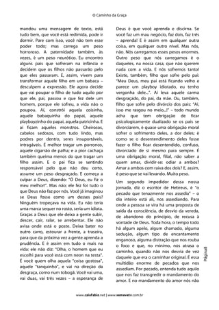 O Caminho da Graça


mandou uma mensagem de texto, está                  Deus é que você aprenda e discirna. Se
tudo bem, que você está redimida, pode ir           você faz um mau negócio, faz dois, faz três
dormir. Pare com isso, você não tem esse            – aprenda! E é assim em qualquer outra
poder todo; mas carrega um peso                     coisa, em qualquer outro nível. Mas nós,
horroroso. A paternidade também, às                 não. Nós carregamos esses pesos enormes.
vezes, é um peso neurótico. Eu encontro             Outro peso que nós carregamos é o
alguns pais que sofreram na infância e              daqueles, na nossa casa, que não querem
decidem que os filhos não passarão pelo             nada com a vida. E nós sofremos tanto!
que eles passaram. E, assim, vivem para             Existe, também, filho que sofre pelo pai:
transformar aquele filho em um babaca –             “Meu Deus, meu pai está ficando velho e
desculpem a expressão. Ele agora decide             parece um playboy idiotado, eu tenho
que vai poupar o filho de tudo aquilo por           vergonha dele...”. Aí leva aquele carma
que ele, pai, passou e que fez dele um              desgraçado, do pai, da mãe. Ou, também,
homem, porque ele sofreu, a vida não o              filho que sofre pelo divórcio dos pais: “Ai,
poupou. Aí, constrói aquela coisinha,               isso me rasgou no meio...!” – todo mundo
aquele babaquinha do papai, aquele                  acha que tem obrigação de ficar
playboyzinho do papai, aquela patricinha. E         psicologicamente dualizado se os pais se
aí ficam aqueles monstros. Cheirosos,               divorciarem, é quase uma obrigação moral
cabelos sedosos, com tudo lindo, mas                sofrer o sofrimento deles, a dor deles; é
podres por dentro, seres insuportáveis,             como se o desentendimento deles fosse
intragáveis. É melhor tragar um porronco,           fazer o filho ficar desentendido, confuso,
aquele cigarrão de palha; e a pior cachaça          divorciado de si mesmo para sempre. É
também queima menos do que tragar um                uma obrigação moral, filial, não saber a
filho assim. E o pai fica se sentindo               quem amar, dividir-se: odiar a ambos?
responsável pelo que não deu certo,                 Amar a ambos com raiva dos dois? E, assim,
assume um peso desgraçado. E começa a               é peso que se vai levando. Muito peso.
culpar a Deus, dizendo: “Ó Deus, eu fiz o           Um segundo impedidor dessa nossa
meu melhor!”. Mas não; ele fez foi tudo o           jornada, diz o escritor de Hebreus, é “o
que Deus não faz por nós. Você já imaginou          pecado que tenazmente nos assedia” – o
se Deus fosse como um desses pais?                  dia inteiro está ali, nos assediando. Para
Ninguém tropeçava na vida. Eu não teria             onde a pessoa se vira há uma proposta de
uma marca sequer no rosto, seria um idiota.
                                                    saída da consciência, de desvio da vereda,
Graças a Deus que ele deixa a gente subir,          de abandono do princípio, de recusa à
descer, cair, ralar, se arrebentar. Ele não         vontade de Deus. Toda hora, o tempo todo
avisa onde está o poste. Deixa bater no             há algum apelo, algum chamado, alguma
outro carro, estourar a frente, a traseira,         sedução, algum tipo de encantamento
para que da próxima vez a gente aprenda a           enganoso, alguma distração que nos rouba
prudência. E é assim em tudo o mais na              o foco e que, no mínimo, nos atrasa o
                                                                                                   Página8




vida: ele não diz: “Olha, o homem que eu            caminho, quando não nos desvia de vez
escolhi para você está com neon na testa”.          daquele que era o caminhar original. É essa
É você quem olha aquela “coisa gostosa”,            multidão enorme de pecados que nos
aquele “tanquinho”, e vai na direção da             assediam. Por pecado, entenda tudo aquilo
desgraça, como num tobogã. Você vai uma,
                                                    que nos faz transgredir o mandamento do
vai duas, vai três vezes – a esperança de           amor. E no mandamento do amor nós não


                             www.caiofabio.net | www.vemevetv.com.br
 