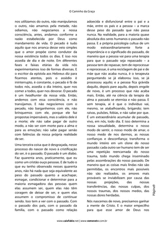 O Caminho da Graça


nos utilizamos do outro, não manipulamos            adoecida e disfuncional entre o pai e a
o outro, não amamos pela metade, não                mãe, entre os pais e a pessoa – a marca
odiamos, não negociamos a nossa                     desse peso do passado que não passa
consciência, antes, andamos conforme a              nunca. Na realidade, para a maioria quase
razão estabelecida por Deus como                    absoluta dos seres humanos o passado não
mandamento de vida. O pecado é tudo                 passa. E a própria psicologia cultua de um
aquilo que nos arranca desse veio simples           modo      extraordinariamente      forte   a
que o amor propõe como condutor da                  importância e o significado do passado, de
nossa existência todos os dias. E isso nos          maneira que a pessoa vai para uma terapia
assedia de dia e de noite. Em diferentes            para que o passado seja repassado – a
fases e faixas etárias da vida nós                  pessoa tem de repassar, tem de reprocessar
experimentamos isso de formas diversas. E           e reprocessar, é uma reciclagem de pai e de
o escritor da epístola aos Hebreus diz para         mãe que não acaba nunca, é o terapeuta
ficarmos atentos, pois o assédio é                  perguntando se já elaborou isso, se já
ininterrupto, é constante, o pecado é fã de         processou aquilo; e a pessoa fica grávida
todos nós, assedia o dia inteiro, quer nos          daquilo, depois pare aquilo, depois engole
comer a todos, quer nos devorar. O pecado           de novo, é um processo que não acaba
é um headhunter da nossa vida. Então,               mais. Então, até na ciência da terapia da
andemos com essa consciência, e não                 alma o passado se eterniza e não passa. E
transijamos. E não negociemos com o                 sem terapia, aí é que o indivíduo vai,
pecado, não barganhemos com ele, não                mesmo, se atabalhoando, brigando; tem
brinquemos com ele, porque ele faz                  raivas, pulsões, fobias, e não sabe por que.
propostas impensáveis, mas o salário dele é         É um extraordinário acumular de passado,
a morte; ele não sabe pagar de outro                vivo, em nós, todo dia. E isso determina a
modo, a não ser com morte para a alma e             nossa sexualidade, determina o nosso
para as emoções; não sabe pagar senão               modo de sentir, o nosso modo de amar, o
com falências da nossa própria realidade            nosso medo de nos darmos, as nossas
de ser.                                             confianças e desconfiança; transforma o
                                                    mundo inteiro em um clone do nosso
Uma terceira coisa que é desgraçada, nesse
                                                    passado: cada outro ser humano tem de ser
processo do nascer de novo à cristificação
                                                    uma repetição reencarnada do nosso
do ser, é o passado. O passado é um diabo.
                                                    trauma, todo mundo chega inseminado
Faz quarenta anos, praticamente, que eu
                                                    pelas assombrações do nosso passado. De
como um cristão ouço pessoas. E de tudo o
                                                    maneira que as coisas mais lindas não são
que eu tenho observado nesses quarenta
                                                    permitidas, os encontros mais possíveis
anos, não há nada que seja equivalente ao
                                                    não são realizados, os amores mais
peso do passado quanto a acachapar,
                                                    prováveis se inviabilizam por causa das
esmagar, condicionar e determinar para a
                                                    nossas       projeções,      das      nossas
maioria esmagadora das pessoas quem
                                                                                                   Página9




                                                    transferências, das nossas culpas, dos
elas assumem ser, quem elas não têm
                                                    nossos traumas, dos nossos medos, das
coragem de deixar de ser, e quem elas
                                                    nossas dores herdadas.
assumem o compromisso de continuar
sendo. Isso tem a ver com o passado. Com            Nós nascemos de novo, precisamos ganhar
o passado dos pais, com o passado da                a mente de Cristo. E o maior empecilho
família, com o passado como relação                 para que esse amor de Deus nos


                             www.caiofabio.net | www.vemevetv.com.br
 