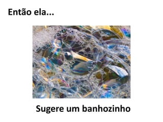 Então ela... Sugere um banhozinho