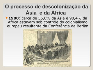 O processo de descolonização da
       Ásia e da África
1900:  cerca de 56,6% da Ásia e 90,4% da
África estavam sob controle do colonialismo
europeu resultante da Conferência de Berlim
 