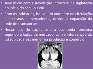 • Teve início com a Revolução Industrial na Inglaterra
no início do século XVIII.
• Com as indústrias, houve um aumento na circulação
de pessoas e mercadorias, devido à expansão da
rede de transportes.
• Nesta fase do capitalismo a economia funciona
segundo a lógica de mercado, com a intervenção do
Estado cada vez menor na produção e comércio.
 