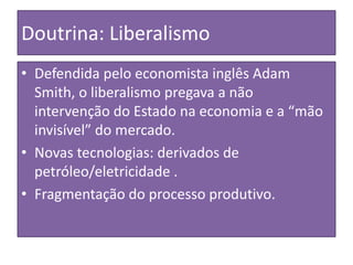 Doutrina: Liberalismo
• Defendida pelo economista inglês Adam
Smith, o liberalismo pregava a não
intervenção do Estado na economia e a “mão
invisível” do mercado.
• Novas tecnologias: derivados de
petróleo/eletricidade .
• Fragmentação do processo produtivo.
 