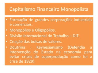 Capitalismo Financeiro Monopolista
• Formação de grandes corporações industriais
e comerciais.
• Monopólios e Oligopólios.
• Divisão Internacional do Trabalho – DIT.
• Criação das bolsas de valores.
• Doutrina : Keynesianismo (Defendia a
intervenção do Estado na economia para
evitar crises de superprodução como foi a
crise de 1929).
 