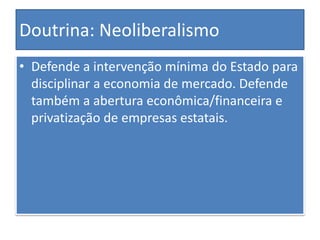 Doutrina: Neoliberalismo
• Defende a intervenção mínima do Estado para
disciplinar a economia de mercado. Defende
também a abertura econômica/financeira e
privatização de empresas estatais.
 