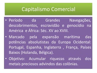 Capitalismo Comercial
• Período da Grandes Navegações,
descobrimentos, escravidão e genocídio na
América e África: Séc. XV ao XVIII.
• Marcado pela expansão marítima das
potências absolutistas da Europa Ocidental:
Portugal, Espanha, Inglaterra , França, Países
Baixos (Holanda, Bélgica).
• Objetivo: Acumular riquezas através dos
metais preciosos advindos das colônias.
 