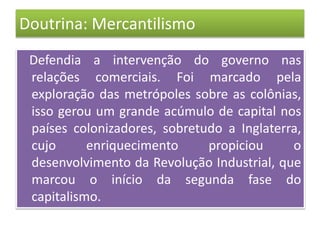 Doutrina: Mercantilismo
Defendia a intervenção do governo nas
relações comerciais. Foi marcado pela
exploração das metrópoles sobre as colônias,
isso gerou um grande acúmulo de capital nos
países colonizadores, sobretudo a Inglaterra,
cujo enriquecimento propiciou o
desenvolvimento da Revolução Industrial, que
marcou o início da segunda fase do
capitalismo.
 