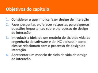 Objetivos do capítuloConsiderar o que implica fazer design de interaçãoFazer perguntas e oferecer respostas para algumas questões importantes sobre o processo de design de interaçãoIntroduzir a ideia de um modelo de ciclo de vida de engenharia de software e de IHC e discutir como eles se relacionam com o processo de design de interaçãoApresentar um modelo de ciclo de vida de design de interação 