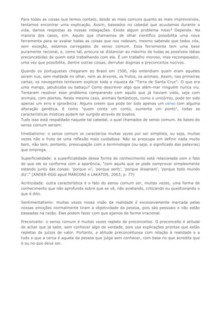 Para todas as coisas que temos contato, desde as mais comuns quanto as mais imprevisíveis,
tentamos encontrar uma explicação. Assim, baseados no cabedal que acuulamos durante a
vida, damos respostas as nossas indagações. Existe algum problema nisso? Depende. Na
maioria dos casos, sim. Aquilo que chamamos de olhar científico possibilita uma nova
ferramenta para se avaliar todas as coisas que nos rodeiam, mesmo sabendo que todos nós,
sem exceção, estamos carregados de senso comum. Essa ferramenta tem uma base
puramente racional, e, como tal, procura se distanciar ao máximo de todas as possíveis idéias
preconcebidas de quem está trabalhando com ela. É um trabalho moroso, mas recompesador,
uma vez que possibilita, dentre outras coisas, derrubar dogmas e preconceitos nocivos.
Quando os portugueses chegaram ao Brasil em 1500, não entendiam quam eram aqueles
serem nus, sem maldade no olhar, nem as árvores, os frutos, os animais. Assim, nas primeiras
cartas, os navegantes tentavam explicar toda a riqueza da “Terra de Santa Cruz”: O que era
uma manga, jabuticaba ou babaçu? Como descrever algo que além-mar ninguém nunca viu.
Tentaram resolver esse problema comparando com aquilo que já haviam visto, seja com
animais, com plantas. Neste mesmo caso, animais fantásticos, como o unicórnio, pode ter sido
apenas um erro e ignorância: Alguns creem que pode ter sido apenas um cervo com alguma
alteração genética. E como “quem conta um conto, aumenta um ponto”, todas as
características místicas podem ter surgido através de boatos.
Tudo isso está respaldado naquele tal cabedal, o qual chamados de senso comum. As bases do
senso comum seriam:
Imediatismo: o senso comum se caracteriza muitas vezes por ser simplista, ou seja, muitas
vezes não e fruto de uma reflexão mais cuidadosa. Não se preocupa em definir nada muito
bem, não tem, portanto, preocupação com a terminologia (ou seja, o significado das palavras)
que emprega.
Superficialidade: a superficialidade dessa forma de conhecimento está relacionada com o fato
de que ele se conforma com a aparência, “com aquilo que se pode comprovar simplesmente
estando junto das coisas: ‘porque vi’, ‘porque senti’, ‘porque disseram’, ‘porque todo mundo
diz’.” (ANDER-EGG apud MARCONI e LAKATOS, 2003, p. 77)
Acriticidade: outra característica é o fato do senso comum ser, muitas vezes, uma forma de
conhecimento que não aprofunda sobre que se vê, não avaliando, criticando ou questionando o
que é dito.
Sentimentalismo: muitas vezes nossa visão da realidade é excessivamente marcada pelas
nossas emoções normalmente tiram a objetividade da pessoa, pois são pessoais e não estão
baseadas na razão. Elas podem fazer com que ajamos de forma irracional.
Preconceito: o senso comum é muitas vezes repleto de preconceitos. O preconceito é atitude
de achar que já sabe, sem conhecer algo de verdade, pois usa explicações prontas que estão
repletas de juízos de valor. Portanto, a atitude preconceituosa com relação à realidade e a
tudo o que a cerca é aquela da pessoa que julga sem conhecer, com base no que acredita que
é ou no que deva ser.
 