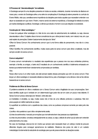 OProcessode“desnaturalização”darealidade.
A Sociologia sempre foi uma disciplina presente em todas as escolas, entretanto, durante momentos de ditadura em
nosso país, oensino deSociologia sofreu umasérie de complicações.A Sociologiajáesteve presenteno currículo do
Ensino Médio, visto que, acreditava-sena importância da disciplina para todos aqueles que necessitam entender e se
situar na sociedade em que vivem. Porém, mesmosendode extrema importância, aSociologiafoi retirada do ensino
porrazõesideológicasepolíticas.Sociologia:aciênciaqueestudaohomemeassuasrelaçõesnasociedade.
Construçãodo“olharsociológico.”
A base de qualquer olhar sociológico é o fato de ter uma visão de estranhamento da realidade, ou seja, deve-se
desnaturalizaroolhar.Oobjetivodissoétomarconsciênciadequeoolharjamaiséneutro,nemnatural,mas,sim,que
estárepletodeprenoções.Existembasicamentedoistiposde“olhar”:
•Olhar do Senso Comum: No conhecimento comum que é uma forma válida de pensamento, mas não é o único
possível.
•Olhar Científico: No conhecimento científico, muitas vezes parte do senso comum para olhar a realidade, mas ele
semprevaialémdosensocomum.
Comoéadquirido?
O senso comum normalmente é o resultado das experiências que a pessoa vive nos seus ambientes próximos,
exemplo: a família, os amigos, o bairro etc.O resultado de um conhecimento científico é totalmente embasado em
teoriasqueanteriormenteforamdevidamentecomprovadasporcientistas.
Obs:
Nosso olhar nunca é um olhar neutro, ele está sempre repleto dessas prenoções que vêm do senso comum. Para
lançar um olhar sociológicoénecessárioafastar-sedessaforma, pois a Sociologiaéumaciênciaenãosefazciência
baseando-senosensocomum.
ProblemasdoOlhardeSensoComum
O problema existente em olhar a realidade com o Senso Comum seria a fragilidade de suas comprovações. Sem
base científica aquilo que é verdade em um determinado lugar pode não ser em outro um pouco mais distante. O
SensoComumproduzváriostiposde“olhares”,entreelessão:
a) imediatista: é simplista, ou seja, muitas vezes não é fruto de uma reflexão profunda e cuidadosa. Não tem
preocupaçãoemdefinirrealmenteascoisas.
b) superficial: se conforma com a aparência das coisas, como se pudesse comprovar somente por estar junto das
coisas;
c)acrítico:nãoquestionaoqueéditoesimplesmenteaceita;
d)cheiodesentimentos:marcadoporemoçõesquenormalmentetiramdaspessoassuaobjetividade;
e)cheiodepreconceitos:conceituaantecipadamenteascoisas,ouseja,aatitudedeacharquejá sabesementender
profundamenteumacoisa.
No caso da Sociologia, deve-se ter em mente que sempre será necessário fazer um esforço mental de procurar
diferentes ângulos para conseguir aproximar-se da realidade. Afastar-se dos juízos de valor é um cuidado
metodológicofundamentaldoestudantedesociologiaparaqueelepossaentenderassituaçõessociais.
 
