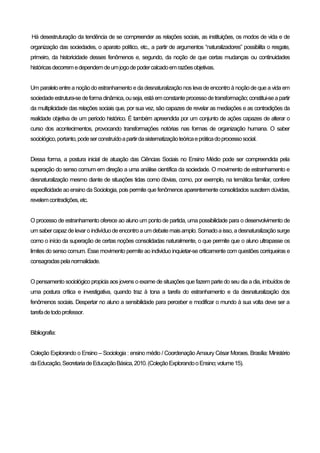 Há desestruturação da tendência de se compreender as relações sociais, as instituições, os modos de vida e de
organização das sociedades, o aparato político, etc., a partir de argumentos “naturalizadores” possibilita o resgate,
primeiro, da historicidade desses fenômenos e, segundo, da noção de que certas mudanças ou continuidades
históricasdecorremedependemdeumjogodepodercalcadoemrazõesobjetivas.
Um paralelo entre a noçãodo estranhamento e da desnaturalização nos leva de encontro à noçãode que a vida em
sociedadeestrutura-sedeformadinâmica,ouseja,estáemconstanteprocessodetransformação;constitui-seapartir
da multiplicidade das relações sociais que, por sua vez, são capazes de revelar as mediações e as contradições da
realidade objetiva de um período histórico. É também apreendida por um conjunto de ações capazes de alterar o
curso dos acontecimentos, provocando transformações notórias nas formas de organização humana. O saber
sociológico,portanto,podeserconstruídoapartirdasistematizaçãoteóricaepráticadoprocessosocial.
Dessa forma, a postura inicial de atuação das Ciências Sociais no Ensino Médio pode ser compreendida pela
superação do senso comum em direção a uma análise científica da sociedade. O movimento de estranhamento e
desnaturalização mesmo diante de situações tidas como óbvias, como, por exemplo, na temática familiar, confere
especificidade ao ensino da Sociologia, pois permite que fenômenos aparentemente consolidados suscitem dúvidas,
revelemcontradições,etc.
O processo de estranhamento oferece ao aluno um ponto de partida, uma possibilidade para o desenvolvimento de
um saber capazdelevar oindivíduodeencontroaum debatemais amplo. Somadoaisso, adesnaturalizaçãosurge
como o início da superação de certas noções consolidadas naturalmente, o que permite que o aluno ultrapasse os
limites do senso comum. Esse movimento permite ao individuo inquietar-se criticamente com questões corriqueiras e
consagradaspelanormalidade.
O pensamento sociológico propicia aos jovens o exame de situações que fazem parte do seu dia a dia, imbuídos de
uma postura crítica e investigativa, quando traz à tona a tarefa do estranhamento e da desnaturalização dos
fenômenos sociais. Despertar no aluno a sensibilidade para perceber e modificar o mundo à sua volta deve ser a
tarefadetodoprofessor.
Bibliografia:
Coleção Explorando o Ensino – Sociologia : ensino médio / Coordenação Amaury César Moraes. Brasília: Ministério
daEducação,SecretariadeEducaçãoBásica,2010.(ColeçãoExplorandooEnsino;volume15).
 