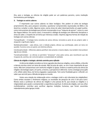 Ora, para a teologia, as ciências da religião pode ser um poderoso parceiro, como mediação
hermenêutica pré-teológica.
3. Teologia os outros saberes
É importante usar outros saberes no labor teológico. Eles podem vir antes da teologia
propriamente dita, para preparar conceitos, questionar compreensões equivocadas da Bíblia e da
doutrina e ampliar a visão. Algumas vezes, outras áreas do saber desempenharão um papel auxiliar,
como instrumentais da teologia que já foram incorporados à sua “máquina de pensar”, como é o caso
das línguas bíblicas. Em outros casos, é necessário o diálogo da teologia com diferentes disciplinas e
áreas do saber, a respeito de um tema que interessa a todos. Vejamos algumas formas de relação da
teologia com outras ciências:
Transignificação – A teologia toma conceitos de outras ciências, tornando-os parte de seu próprio saber e
alargando o significado original.
Multidisciplinaridade – cada ciência, com o método próprio, oferece sua contribuição, sobre um tema em
questão. Funciona como um painel, com distintos olhares.
Interdisciplinaridade – Diferentes saberes partilham não somente o mesmo objeto, mas também intercambiam
algo do seu método.
Transdisciplinaridade – as ciências se permitem “atravessar” umas pelas outras, pois reconhecem que são
incapazes de, sozinhas, dar conta de explicar a complexidade da realidade.
Ciência da religião e teologia: abrindo caminho para reflexão
A ciência da religião considera os livros sagrados das diversas religiões, como a Bíblia, o Alcorão
e demais escritos como um tema de estudo. Não há juízo de valor, se um é mais importante do que
outro. Não tem compromisso com nenhuma religião ou Igreja. Embora a matéria prima da ciência da
religião e da teologia sejam, em parte, a mesma, a perspectiva é diferente. Como a teologia pressupõe
a fé, reflete sobre Deus, de forma engajada e apaixonada. Tem como finalidade gerar e difundir um
saber que será útil para a Missão da Igreja no mundo.
Existe uma relação de colaboração entre a teologia cristã e a(s) ciência(as) da religião(ões).
Como ambas estudam o fenômeno religioso, os resultados de pesquisa de uma é útil para outra.
Muitas vezes o professor da ciência da religião é uma pessoa de fé, que estuda as religiões e a
religiosidade para ajudar a compreender a experiência espiritual. A ciência da religião, com seu olhar
multidisciplinar, contribui para purificar algumas tradições humanas, que foram assumidas
indevidamente pelas Igrejas cristãs.
 