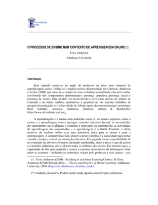 O PROCESSO DE ENSINO NUM CONTEXTO DE APRENDIZAGEM ONLINE (1)
Terry Anderson
Athabasca University

Introdução
Este capítulo centra-se no papel do professor ou tutor num contexto de
aprendizagem online. Utiliza-se o modelo teórico desenvolvido por Garrison, Anderson
e Archer (2000) que concebe a criação de uma verdadeira comunidade educativa online
envolvendo três componentes determinantes: presença cognitiva, presença social e
presença de ensino. Este modelo foi desenvolvido e verificado através de análise de
conteúdo e de outras medidas qualitativas e quantitativas em recentes trabalhos de
pesquisa/investigação na Universidade de Alberta (para documentos/artigos resultantes
deste trabalho, consultar Anderson, Garrison, Archer & Rourke,Nd)
(http://www.atl.ualberta.ca/cmc).
A aprendizagem e o ensino num ambiente online é, em muitos aspectos, como o
ensino e a aprendizagem noutro qualquer contexto educativo formal: as necessidades
dos aprendentes são avaliadas; o conteúdo é negociado ou estabelecido; as actividades
de aprendizagem são orquestradas; e a aprendizagem é avaliada. Contudo, o efeito
invasivo do medium online cria uma atmosfera única para o ensino e para a
aprendizagem. A característica mais atractiva deste contexto é a capacidade para tornar
versátil o tempo e o local da interacção educativa. Em seguida temos a possibilidade de
ter conteúdo em diversos formatos, incluindo multimédia, vídeo e texto, o que dá acesso
a conteúdos didácticos que exploram todos os atributos dos media. Em terceiro lugar, a
capacidade da Net para permitir o acesso a enormes repositórios de informação sobre
todos os assuntos – incluindo os conteúdos criados pelo professor e seus alunos – cria
Terry Anderson (2004) - Teaching in an Online Learning Context In Terry
Anderson & Fathi Elloumi (Eds.) – Theory and Practice of Online Learning. Athabasca
University, 2004. (http://cde.athabascau.ca/online_book/).
(1)

(*) Tradução provisória. Poderá conter ainda algumas incorrecções estilísticas.

 