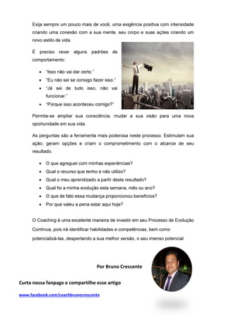 Exija sempre um pouco mais d
criando uma conexão com a sua ment
novo estilo de vida.
É preciso rever alguns padrões de
comportamento:
• “Isso não vai dar certo.
• “Eu não sei se consigo fazer isso.
• “Já sei de tudo isso, não v
funcionar.”
• “Porque isso aconteceu comigo?
Permita-se ampliar sua
oportunidade em sua vida
As perguntas são a ferramenta
ação, geram opções e criam o comprometimento com
resultado.
• O que agreguei com minhas experiências?
• Qual o recurso que
• Qual o meu aprendizado a partir deste resu
• Qual foi a minha evolução esta semana, mês ou ano?
• O que de fato essa mudança
• Por que valeu a pena
O Coaching é uma excelente maneira de investir em seu Processo de Evolução
Contínua, pois irá identificar habilidades e
potencializá-las, despertando a sua melhor versão, o seu imenso potencial.
Curta nossa fanpage e compartilhe
www.facebook.com/coachbrunocrescente
a sempre um pouco mais de você, uma exigência positiva com intensidade
criando uma conexão com a sua mente, seu corpo e suas ações criando um
É preciso rever alguns padrões de
Isso não vai dar certo.”
Eu não sei se consigo fazer isso.”
Já sei de tudo isso, não vai
Porque isso aconteceu comigo?”
sua consciência, mudar a sua visão para
em sua vida.
a ferramenta mais poderosa neste processo. Estimulam sua
e criam o comprometimento com o alcance de seu
O que agreguei com minhas experiências?
Qual o recurso que tenho e não utilizo?
prendizado a partir deste resultado?
Qual foi a minha evolução esta semana, mês ou ano?
to essa mudança proporcionou benefícios?
Por que valeu a pena estar aqui hoje?
é uma excelente maneira de investir em seu Processo de Evolução
Contínua, pois irá identificar habilidades e competências, bem como
las, despertando a sua melhor versão, o seu imenso potencial.
Por Bruno Crescente
compartilhe esse artigo
coachbrunocrescente
e você, uma exigência positiva com intensidade
e, seu corpo e suas ações criando um
consciência, mudar a sua visão para uma nova
mais poderosa neste processo. Estimulam sua
o alcance de seu
é uma excelente maneira de investir em seu Processo de Evolução
bem como
las, despertando a sua melhor versão, o seu imenso potencial.
 