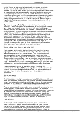 vegetarianismo.com.br




'dinner', 'platter' ou designação similar de modo que o nome do produto
descreva o conteúdo do produto de acordo com uma lei, costume ou uso
estabelecido de modo que o nome do produto não seja enganador. Se os nomes
de mais de um ingrediente forem listados, eles devem aparecer na ordem de
sua respectiva predominância no peso do produto. Todos esses nomes de
ingredientes e o termo descritivo primário devem estar impressos com o mesmo
tamanho, estilo e cor. Para o cumprimento dessa regra, a água necessária
para o processamento deve ser excluída dos cálculos das porcentagens dos
ingredientes. Tais ingredientes citados devem constituir pelo menos 10% do
produto total."7

O produto da categoria "sabor" (flavor) é formulado para ter um sabor
específico: "Nenhuma designação de sabor deve ser usada no rótulo a menos
que o sabor seja detectado por um método de teste reconhecido, ou que a
presença do sabor seja perceptível para o animal. Toda designação de sabor
em um rótulo deve se conformar com o nome de sua origem conforme na lista de
ingredientes, ou na lista de ingredientes deve constar a origem do sabor. A
palavra sabor deve estar impressa no mesmo tamanho e com igual grau de
proeminência que os termos do ingrediente do qual o sabor deriva. Os
distribuidores de ração que usem tal designação ou alegação de sabor nos
rótulos dos produtos distribuídos por eles devem, sob demanda, fornecer uma
verificação do sabor alegado para o representante oficial do órgão de
controle."8 Em essência, a "regra do sabor" permite uma ração ser rotulada
como "sabor carne" sem realmente conter carne nenhuma.

O QUE ACONTECEU COM OS NUTRIENTES ?

O Dr. RAndy L. Wysong é um veterinário que produz sua própria linha de
rações para animais de estimação. Ele, um antigo crítico das práticas das
indústrias de ração, diz que "o processamento é algo ainda desconhecido
quanto aos efeitos do valor nutritivo e esse aspecto é, em grante parte,
ignorado. Aquecimento, congelamento, desidratação, enlatamento, extrusão,
divisão em flocos, cozimento, etc ... são tão frequentes que simplesmente se
considera como algo tão normal como o próprio alimento". O processamento da
carne e outros subprodutos usados nas rações podem diminuir bastante o valor
nutritivo, mas o cozimento aumenta a digestibilidade dos grãos dos cereais.

Para tornar a ração nutritiva, os fabricantes devem "fortificá-la" com
vitaminas e minerais. Porquê ? Porque os ingredientes que eles usam não são
ingegrais, sua qualidade é extremamente variável e as práticas abrasivas de
fabricação destroem vários dos nutrientes que o alimento continha
inicialmente.

CONTAMINANTES

As farinhas de carne e subprodutos processados ou fabricados comercialmente
estão frequentemente contaminados com bactérias porque sua origem não são
sempre animais saudáveis abatidos. Animais que morreram devido à doenças,
ferimentos ou causas naturais são fontes de carne para a farinha de carne.

Portanto, a carcaça está na maioria das vezes contaminada com bactérias como
a Salmonella e a Escherichia coli. A perigosa bactéria E. Coli contamina
mais de 50% das farinhas de carne segundo estimativas. Mesmo que o processo
de cozimento mate bactérias, ele não elimina as endotoxinas que algumas
bactérias produzem durante seu crescimento e são liberadas quando elas
morrem. Essas toxinas podem causar náuseas e doenças. Os fabricantes de
ração não testam seus produtos quanto à presença de endotoxinas.10

MICOTOXINAS

Essas toxinas são criadas pelos fungos e mofos, como a vomitoxina no
episódio da Nature's Recipe, e a aflatoxina na ração da Doane. Práticas
impróprias de agricultura, secagem e armazenamento das colheitas podem
causar o crescimento do mofo. Os ingredientes mais prováveis de estarem
contaminados com micotoxinas são os grãos tais como o trigo, o milho, as
http://www.vegetarianismo.com.br/sitio         Powered by Joomla!              Gerado: 15 November, 2012, 15:37
 