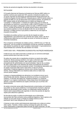 vegetarianismo.com.br




farinhas de semente de algodão, farinhas de amendoim e de peixe.

ROTULAGEM

O Conselho Nacional de Pesquisa da Academia de Ciências (NRC) definiu os
padrões nutritivos para rações até 1974, quando a indústria de rações criou
um grupo chamado de Associação dos Representantes Norte-Americanos do
Controle de Rações Animais (AAFCO). Naquela época a AAFCO decidiu adotar os
padrões da NRC em vez de desenvolver seus próprios padrões. Os padrões da
NRC exigiam testes de alimentação para as rações que alegavam ser
"completas" e "balanceadas". A indústria de rações achou que os testes de
alimentação era restritivos e caros demais, então a AAFCO projetou um método
alternativo para alegar a adequação nutritiva da ração. A AAFCO também
formou "comitês de estudiosos" de nutrição canina e felina e desenvolveu
seus próprios padrões no início da década de 90. Em vez de testes de
alimentos, a análise química é que passou a determinar se uma ração se
enquadra nos padrões.

O problema da análise química é que ela não diz respeito ao sabor,
digestibilidade e aproveitamento dos nutrientes das rações. Assim, ela não é
confiável para determinar se uma ração vai prover um animal com todos os
nutrientes necessários.

Para compensar as limitações da análise química, a AAFCO criou um "fator de
segurança", que era exceder as quantidades mínimas de nutrientes necessários
para atender os padrões de ração "completa e balanceada". O aproveitamento e
disponibilidade dos nutrientes não são listados nos rótulos.

O MITO DOS 100% - PROBLEMAS CAUSADOS PELA NUTRIÇÃO INADEQUADA

A idéia de que uma ração provê toda a nutrição que um animal de estimação
precisa durante toda a sua vida é um mito.

Os grãos dos cereais são os ingredientes primários na maioria das rações
comerciais. Muitas pessoas escolhem uma ração e alimentam seus cães e gatos
durante um longo tempo. Portanto, cães e gatos comem uma dieta
principalmente de carbohidratos com pouca variedade. Hoje em dia, as dietas
de cães e gatos estão muito distantes das dietas principalmente de proteína
com muita variedade que seus ancestrais comiam. Os problemas associados com
as rações comerciais estão sendo vistos todos os dias em clínicas
veterinárias. Problemas digestivos crônicos como vômitos frequentes,
diarréia, doença inflamatória nos intestinos estão entre os males mais
comuns sendo tratados.

A alergia ou hipersensibilidade aos alimentos é um problema comum que é
demonstrado pela diarréia. Alergia aos alimentos se tornou um problema do
cotidiano. O mercado das dietas dos "antígenos limitados" ou "proteínas
originais" é um negócio multimilionário. Essas dietas foram formuladas para
atender a crescente intolerância às rações comerciais que os animais vêm
desenvolvendo.

As rações comerciais secas estão frequentemente contaminadas com bactérias,
que podem ou não causar problemas. O armazenamento impróprio e algumas
práticas de alimentação podem resultar na multiplicação dessas bactérias. E
mesmo assim essas práticas são sugeridas no verso dos pacotes de algumas
rações para cãezinhos e gatinhos.

As fórmulas de ração e a prática de alimentação que os fabricantes
recomendam têm feito aumentar outros problemas digestivos. Servir apenas uma
refeição por dia pode causar a irritação do esôfago devido ao ácido
estomacal. Servir duas refeições por dia é melhor.

A doença no trato urinário está diretamente relacionada com a dieta em ambos
cães e gatos. Tampões, cristais e pedras na bexiga dos gatos são muitas
vezes ocasionados ou agravados pelas fórmulas de ração comerciais. Um tipo
http://www.vegetarianismo.com.br/sitio           Powered by Joomla!            Gerado: 15 November, 2012, 15:37
 