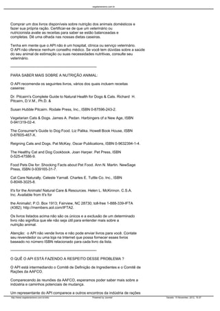 vegetarianismo.com.br




Comprar um dos livros disponíveis sobre nutrição dos animais domésticos e
fazer sua própria ração. Certificar-se de que um veterinário ou
nutricionista avalie as receitas para saber se estão balanceadas e
completas. Dê uma olhada nas nossas dietas caseiras.

Tenha em mente que o API não é um hospital, clínica ou serviço veterinário.
O API não oferece nenhum conselho médico. Se você tem dúvidas sobre a saúde
do seu animal de estimação ou suas necessidades nutritivas, consulte seu
veterinário.

----------------------------------------------------------------------

PARA SABER MAIS SOBRE A NUTRIÇÃO ANIMAL:

O API recomenda os seguintes livros, vários dos quais incluem receitas
caseiras:

Dr. Pitcairn's Complete Guide to Natural Health for Dogs & Cats. Richard H.
Pitcairn, D.V.M., Ph.D. &

Susan Hubble Pitcairn. Rodale Press, Inc., ISBN 0-87596-243-2.

Vegetarian Cats & Dogs. James A. Pedan. Harbingers of a New Age, ISBN
0-941319-02-4.

The Consumer's Guide to Dog Food. Liz Palika. Howell Book House, ISBN
0-87605-467-X.

Reigning Cats and Dogs. Pat McKay. Oscar Publications, ISBN 0-9632394-1-4.

The Healthy Cat and Dog Cookbook. Joan Harper. Pet Press, ISBN
0-525-47586-9.

Food Pets Die for: Shocking Facts about Pet Food. Ann N. Martin. NewSage
Press, ISBN 0-939165-31-7.

Cat Care Naturally. Celeste Yarnall. Charles E. Tuttle Co. Inc., ISBN
0-8048-3025-8.

It's for the Animals! Natural Care & Resources. Helen L. McKinnon. C.S.A.
Inc. Available from It's for

the Animals!; P.O. Box 1913; Fairview, NC 28730; toll-free 1-888-339-IFTA
(4382); http://members.aol.com/IFTA2.

Os livros listados acima não são os únicos e a exclusão de um determinado
livro não significa que ele não seja útil para entender mais sobre a
nutrição animal.

Atenção: o API não vende livros e não pode enviar livros para você. Contate
seu revendedor ou uma loja na Internet que possa fornecer esses livros
baseado no número ISBN relacionado para cada livro da lista.

----------------------------------------------------------------------

O QUÊ O API ESTÁ FAZENDO A RESPEITO DESSE PROBLEMA ?

O API está intermediando o Comitê de Definição de Ingredientes e o Comitê de
Rações da AAFCO.

Comparecendo às reuniões da AAFCO, esperamos poder saber mais sobre a
indústria e caminhos potenciais de mudança.

Um representante do API comparece a outros encontros da indústria de rações
http://www.vegetarianismo.com.br/sitio                            Powered by Joomla!      Gerado: 15 November, 2012, 15:37
 