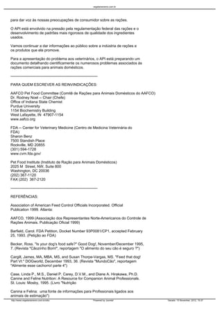 vegetarianismo.com.br




para dar voz às nossas preocupações de consumidor sobre as rações.

O API está envolvido na pressão pela regulamentação federal das rações e o
desenvolvimento de padrões mais rigorosos de qualidade dos ingredientes
usados.

Vamos continuar a dar informações ao público sobre a indústria de rações e
os produtos que ela promove.

Para a apresentação do problema aos veterinários, o API está preparando um
documento detalhando cientificamente os numerosos problemas associados às
rações comerciais para animais domésticos.

----------------------------------------------------------------------

PARA QUEM ESCREVER AS REINVINDICAÇÕES:

AAFCO Pet Food Committee (Comitê de Rações para Animais Domésticos do AAFCO)
Dr. Rodney Noel -- Chair (Chefe)
Office of Indiana State Chemist
Purdue University
1154 Biochemistry Building
West Lafayette, IN 47907-1154
www.aafco.org

FDA -- Center for Veterinary Medicine (Centro de Medicina Veterinária do
FDA)
Sharon Benz
7500 Standish Place
Rockville, MD 20855
(301) 594-1728
www.cvm.fda.gov/

Pet Food Institute (Instituto de Ração para Animais Domésticos)
2025 M Street, NW, Suite 800
Washington, DC 20036
(202) 367-1120
FAX (202) 367-2120

----------------------------------------------------------------------

REFERÊNCIAS:

Association of American Feed Control Officials Incorporated. Official
Publication 1999. Atlanta:

AAFCO, 1999 (Associação dos Representantes Norte-Americanos do Controle de
Rações Animais. Publicação Oficial 1999)

Barfield, Carol. FDA Petition, Docket Number 93P0081/CP1, accepted February
25, 1993. (Petição ao FDA)

Becker, Ross. "Is your dog's food safe?" Good Dog!, November/December 1995,
7. (Revista "Cãozinho Bom!", reportagem "O alimento do seu cão é seguro ?")

Cargill, James, MA, MBA, MS, and Susan Thorpe-Vargas, MS. "Feed that dog!
Part VI." DOGworld, December 1993, 36. (Revista "MundoCão", reportagem
"Alimente esse cachorro! parte 4")

Case, Linda P., M.S., Daniel P. Carey, D.V.M., and Diane A. Hirakawa, Ph.D.
Canine and Feline Nutrition: A Resource for Companion Animal Professionals.
St. Louis: Mosby, 1995. (Livro "Nutrição

Canina e Felina: uma fonte de informações para Profissionais ligados aos
animais de estimação")
http://www.vegetarianismo.com.br/sitio                            Powered by Joomla!      Gerado: 15 November, 2012, 15:37
 